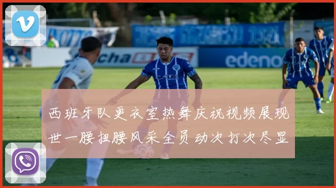 西班牙队更衣室热舞庆祝视频展现世一腰扭腰风采全员动次打次尽显欢乐气氛