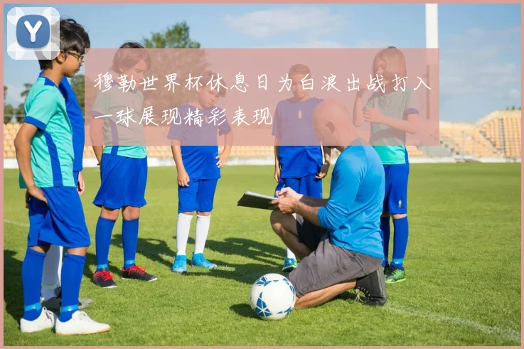 穆勒世界杯休息日为白浪出战打入一球展现精彩表现
