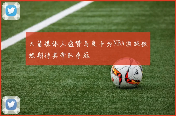 火箭媒体人盛赞乌度卡为NBA顶级教练期待其带队夺冠
