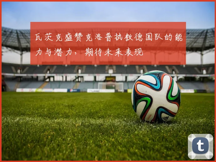 瓦茨克盛赞克洛普执教德国队的能力与潜力，期待未来表现