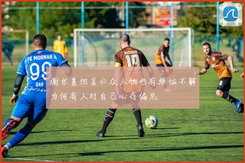 谢尔基坦言公众人物也有烦恼不解为何有人对自己心存偏见