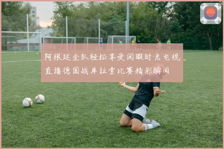阿根廷全队轻松享受闲暇时光电视直播德国战库拉索比赛精彩瞬间