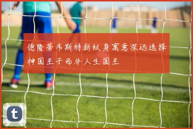 德隆蒂韦斯特新纹身寓意深远选择神国王子而非人生国王