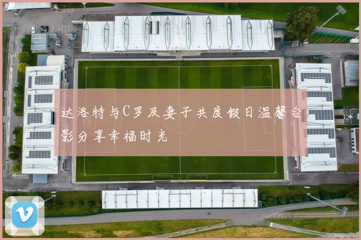 达洛特与C罗及妻子共度假日温馨合影分享幸福时光